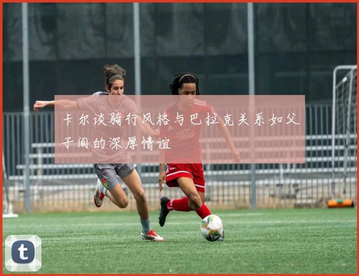 卡尔谈骑行风格与巴拉克关系如父子间的深厚情谊