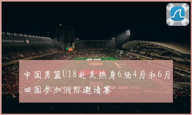 中国男篮U18赴美热身6场4月和6月回国参加洲际邀请赛