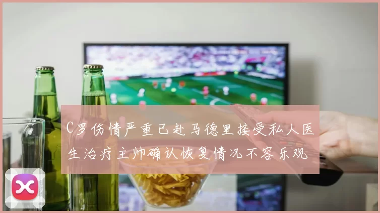 C罗伤情严重已赴马德里接受私人医生治疗主帅确认恢复情况不容乐观