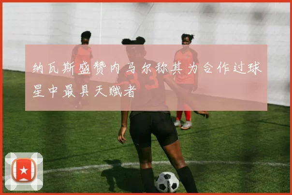 纳瓦斯盛赞内马尔称其为合作过球星中最具天赋者