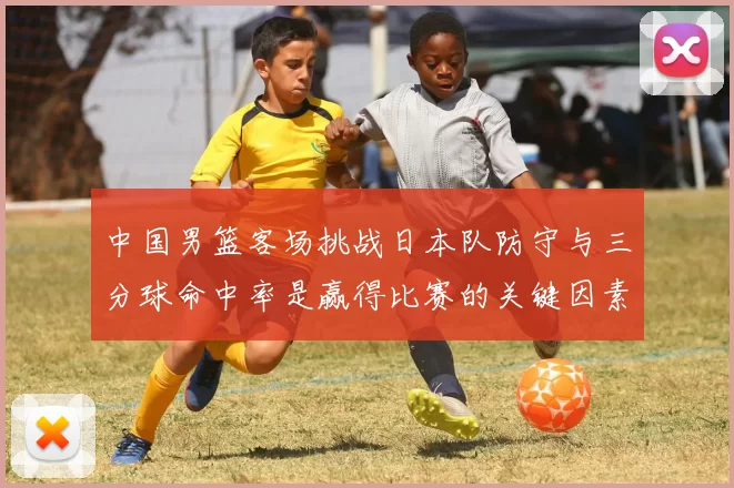中国男篮客场挑战日本队防守与三分球命中率是赢得比赛的关键因素