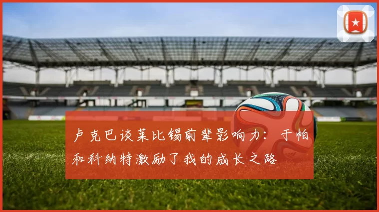 卢克巴谈莱比锡前辈影响力：于帕和科纳特激励了我的成长之路