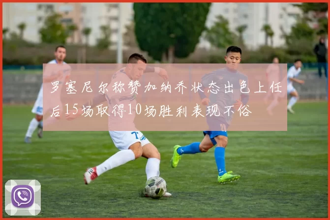 罗塞尼尔称赞加纳乔状态出色上任后15场取得10场胜利表现不俗