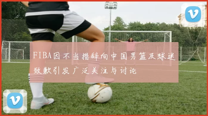 FIBA因不当措辞向中国男篮及球迷致歉引发广泛关注与讨论