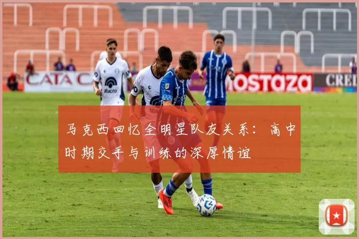 马克西回忆全明星队友关系：高中时期交手与训练的深厚情谊