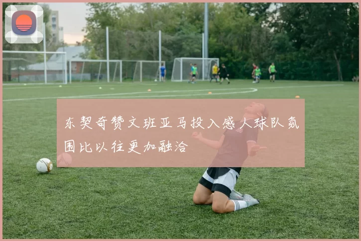 东契奇赞文班亚马投入感人球队氛围比以往更加融洽