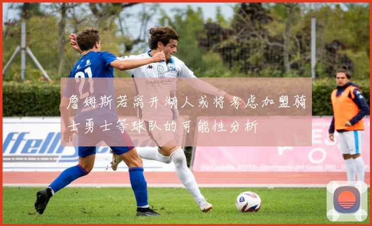 詹姆斯若离开湖人或将考虑加盟骑士勇士等球队的可能性分析