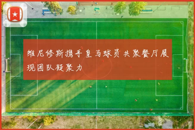 维尼修斯携手皇马球员共聚餐厅展现团队凝聚力