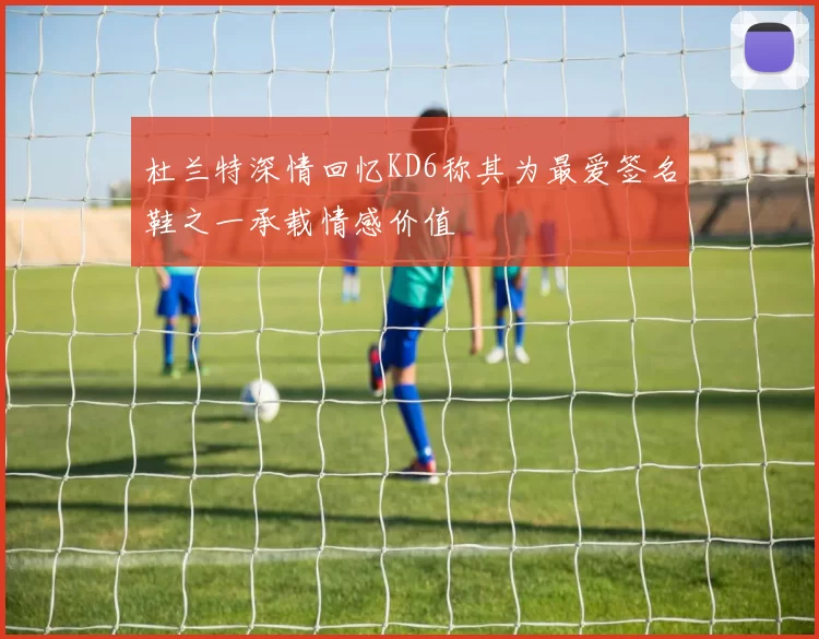 杜兰特深情回忆KD6称其为最爱签名鞋之一承载情感价值