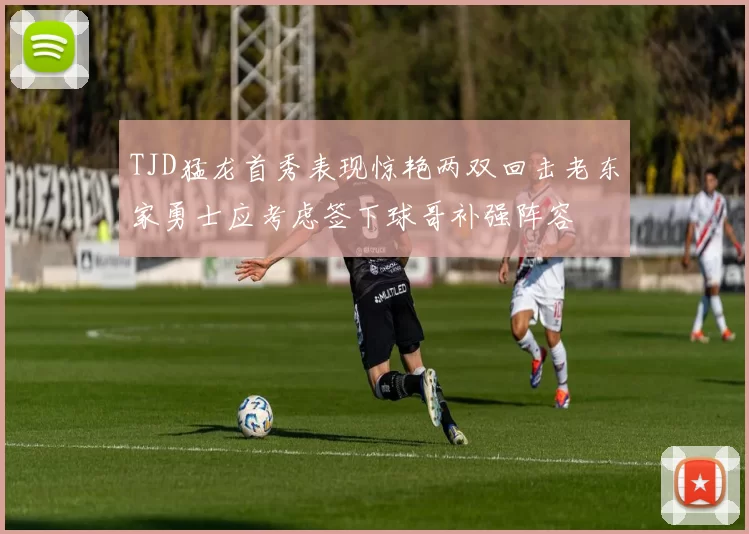 TJD猛龙首秀表现惊艳两双回击老东家勇士应考虑签下球哥补强阵容