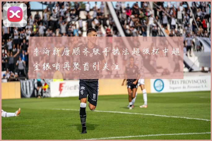 李海新唐顺齐联手执法超级杯中超金银哨再聚首引关注