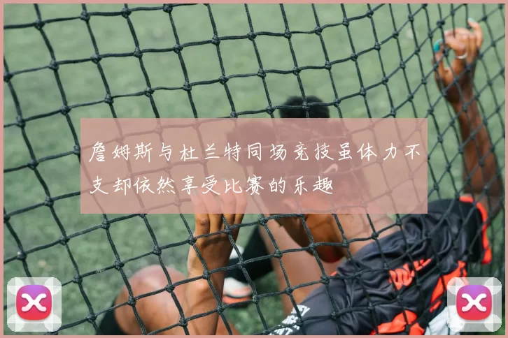 詹姆斯与杜兰特同场竞技虽体力不支却依然享受比赛的乐趣